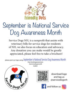 This image is a flyer promoting National Service Dog Awareness Month in partnership with Friendly Pets and Service Dogs NH. Top Section: Logo: The Friendly Pets logo (turtle, fish, cat, dog, and bird illustrations with the text "Friendly Pets"). Main Heading: “September is National Service Dog Awareness Month” in large, blue script font. Middle Section: Informational text: Explains that Service Dogs NH is a nonprofit that: Assists with veterinary bills for service dogs for residents of New Hampshire. Focuses on education and advocacy. Encourages donations and invites people to take a brochure. Bottom Section: Service Dogs NH Logo: Dog silhouette with a red heart above. Text request: “Please post our logo using September is National Service Dog Awareness Month.” Suggested hashtags: #servicedogawareness #servicedogmonth #sdnh QR Code: Presumably links to Service Dogs NH resources or donation page. Social Media Info: “Download logo and tag us @servicedogsnh” Facebook and Instagram icons with “and follow us.” The flyer is warm and community-focused, designed to raise awareness and encourage donations for Service Dogs NH while engaging the public through social media.