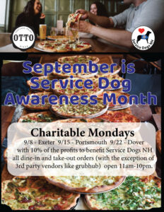 This image is a flyer promoting a fundraising campaign for Service Dogs NH in partnership with OTTO Pizza.

Top Section:

Background: A warm, inviting restaurant scene with people enjoying pizza.

Left: The OTTO Pizza logo.

Right: The Service Dogs NH logo (a dog silhouette with a red heart).

Middle Section:

Bold text reads:
“September is Service Dog Awareness Month”
(large blue lettering, placed over an image of several pizzas).

Bottom Section:

A white text box with details about the promotion:

Charitable Mondays

Dates & Locations:

9/8 – Exeter

9/15 – Portsmouth

9/22 – Dover

Details:
OTTO Pizza will donate 10% of profits to benefit Service Dogs NH from all dine-in and take-out orders (excluding 3rd-party vendors like Grubhub).

Hours: 11am – 10pm

The flyer combines appetizing pizza imagery with charitable messaging, encouraging customers to dine at OTTO Pizza on specific Mondays in September to support Service Dogs NH.