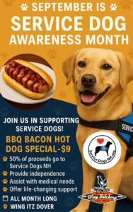 This image is a flyer promoting Service Dog Awareness Month in partnership with Wing Itz (The Seacoast Wing Butchery). Main Visuals: Background color: Golden orange with subtle paw prints. Large heading: “September is Service Dog Awareness Month” in bold white text with paw print icons. Right side: A smiling yellow Labrador wearing a blue service dog vest. Bottom right: The Service Dogs NH logo (dog silhouette with a heart) and the Wing Itz logo. Left side: A photo of a BBQ bacon hot dog with bacon and sauce on top. Promotion Details: Call to action: “Join us in supporting service dogs!” Special Offer: BBQ Bacon Hot Dog Special – $9 Donation Info: 50% of proceeds go to Service Dogs NH Impact listed: Provide independence Assist with medical needs Offer life-changing support Timing & Location: All month long Wing Itz Dover It’s a bright, inviting flyer combining appetizing food imagery with a charitable cause, encouraging customers to enjoy a special meal while supporting Service Dogs NH.