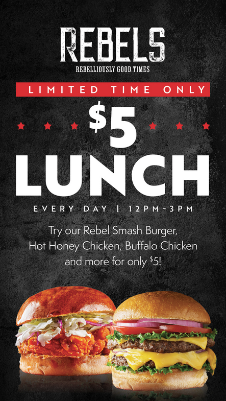 This is a promotional advertisement for a $5 lunch special at Rebels.
•	At the top is the REBELS logo, with the tagline “REBELLIOUSLY GOOD TIMES.” 
•	A red banner announces “LIMITED TIME ONLY.” 
•	The main focus is a large “$5 LUNCH” message. 
•	The offer is available every day from 12 PM–3 PM. 
•	The advertisement says customers can get items including: 
o	Rebel Smash Burger 
o	Hot Honey Chicken 
o	Buffalo Chicken 
o	and more 
o	All for only $5. 
•	The bottom features two large food photographs: a crispy chicken sandwich with a reddish/orange sauce and slaw, and a double cheeseburger with lettuce, tomato, onions, and melted cheese. 
•	The design uses a black textured background, white lettering, red accents, and red stars, giving it a bold, energetic restaurant/bar feel.
