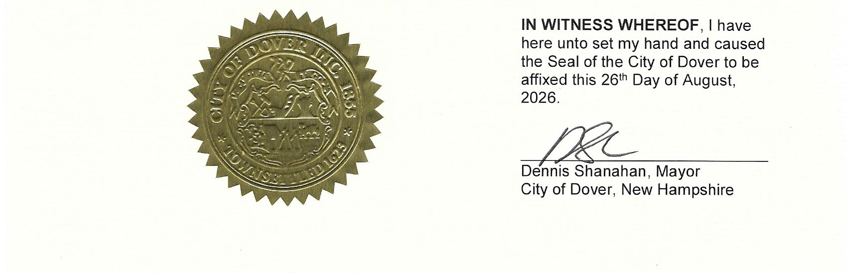 Left side:
A gold-colored embossed official seal of the City of Dover. It has a circular, serrated (gear-like) outer edge. The outer ring reads “CITY OF DOVER INC. 1855” along the top and “TOWN SETTLED 1623” along the bottom. The center features a detailed embossed design that appears to include buildings, a landscape or waterfront scene, and other civic/historical elements.Right side:
Printed text that reads:
IN WITNESS WHEREOF, I have
here unto set my hand and caused
the Seal of the City of Dover to be
affixed this 26th Day of August,
2026.
Below the text is a handwritten signature, followed by the typed name and title:Dennis Shanahan, Mayor
City of Dover, New Hampshire
